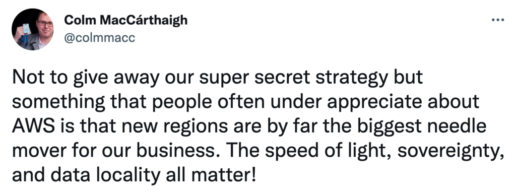 Tweet from Colm MacCárthaigh: Not to give away our super secret strategy but something that people often under appreciate about AWS is that new regions are by far the biggest needle mover for our business. The speed of light, sovereignty and data locality all matter!